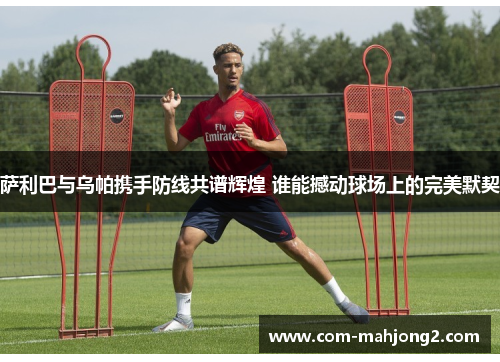 萨利巴与乌帕携手防线共谱辉煌 谁能撼动球场上的完美默契