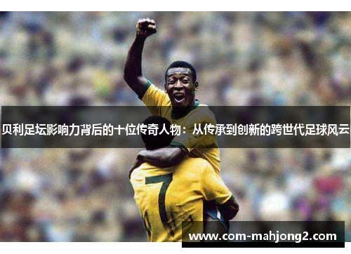 贝利足坛影响力背后的十位传奇人物：从传承到创新的跨世代足球风云