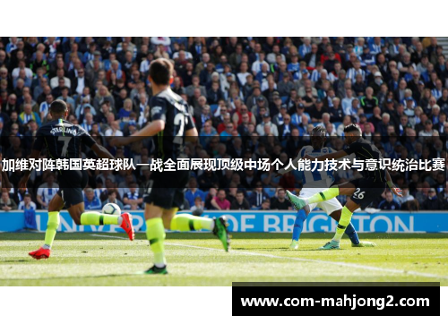 加维对阵韩国英超球队一战全面展现顶级中场个人能力技术与意识统治比赛 加维对阵韩国英超球队一战全面展现顶级中场个人能力技术与意识统治比赛