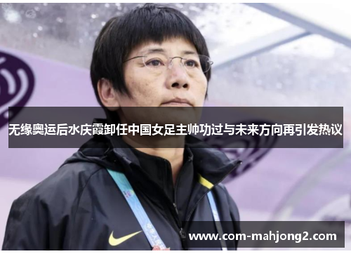 无缘奥运后水庆霞卸任中国女足主帅功过与未来方向再引发热议