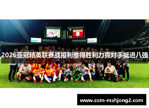 2026亚冠精英联赛战报利雅得胜利力克对手挺进八强 2026亚冠精英联赛战报利雅得胜利力克对手挺进八强