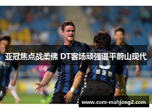 亚冠焦点战柔佛 DT客场顽强逼平蔚山现代 亚冠焦点战柔佛 DT客场顽强逼平蔚山现代