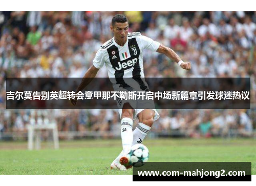 吉尔莫告别英超转会意甲那不勒斯开启中场新篇章引发球迷热议 吉尔莫告别英超转会意甲那不勒斯开启中场新篇章引发球迷热议