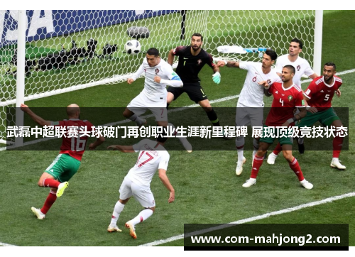 武磊中超联赛头球破门再创职业生涯新里程碑 展现顶级竞技状态