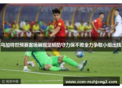 乌加特世预赛客场展现坚韧防守力保不败全力争取小组出线